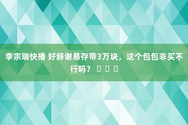 李宗瑞快播 好辞谢易存带3万块，这个包包非买不行吗？ ​​​