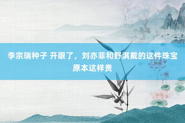 李宗瑞种子 开眼了，刘亦菲和舒淇戴的这件珠宝原本这样贵