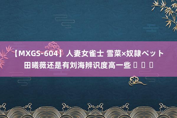 【MXGS-604】人妻女雀士 雪菜×奴隷ペット 田曦薇还是有刘海辨识度高一些 ​​​