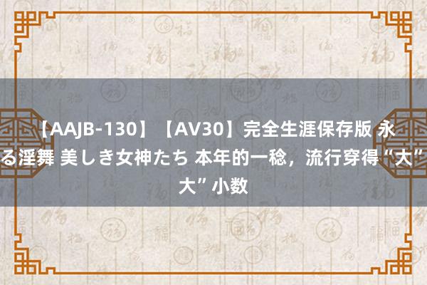 【AAJB-130】【AV30】完全生涯保存版 永遠なる淫舞 美しき女神たち 本年的一稔，流行穿得“大”小数