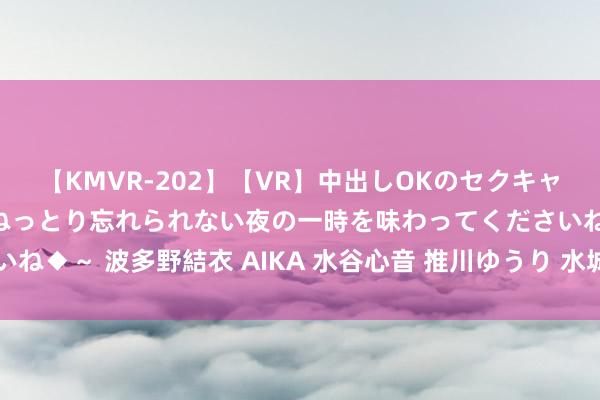 【KMVR-202】【VR】中出しOKのセクキャバにようこそ◆～濃密ねっとり忘れられない夜の一時を味わってくださいね◆～ 波多野結衣 AIKA 水谷心音 推川ゆうり 水城奈緒 姐开始富饶~