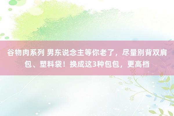 谷物肉系列 男东说念主等你老了，尽量别背双肩包、塑料袋！换成这3种包包，更高档