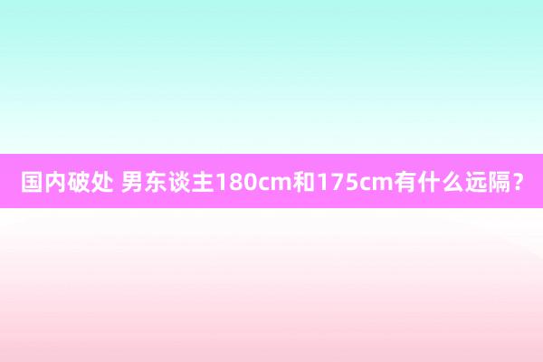 国内破处 男东谈主180cm和175cm有什么远隔？