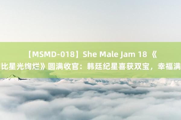 【MSMD-018】She Male Jam 18 《你比星光绚烂》圆满收官：韩廷纪星喜获双宝，幸福满溢