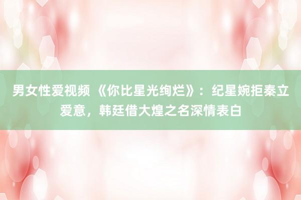 男女性爱视频 《你比星光绚烂》：纪星婉拒秦立爱意，韩廷借大煌之名深情表白