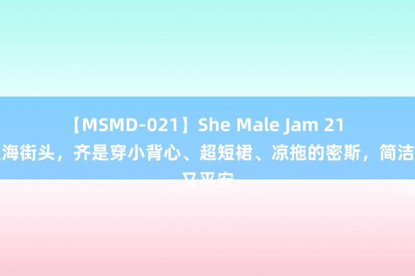 【MSMD-021】She Male Jam 21 走在上海街头，齐是穿小背心、超短裙、凉拖的密斯，简洁又平安