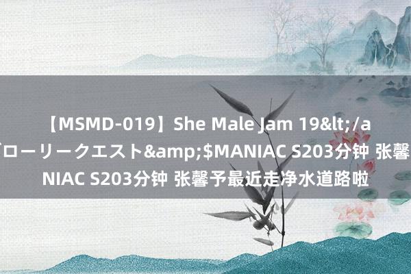 【MSMD-019】She Male Jam 19</a>2008-08-04グローリークエスト&$MANIAC S203分钟 张馨予最近走净水道路啦