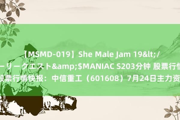 【MSMD-019】She Male Jam 19</a>2008-08-04グローリークエスト&$MANIAC S203分钟 股票行情快报：中信重工（601608）7月24日主力资金净买入503.72万元