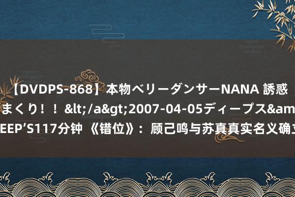 【DVDPS-868】本物ベリーダンサーNANA 誘惑の腰使いで潮吹きまくり！！</a>2007-04-05ディープス&$DEEP’S117分钟 《错位》：顾己鸣与苏真真实名义确立背后，竟是相互的烧毁之路！