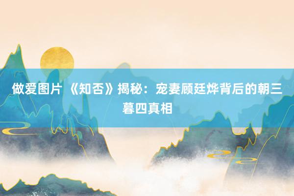 做爱图片 《知否》揭秘：宠妻顾廷烨背后的朝三暮四真相