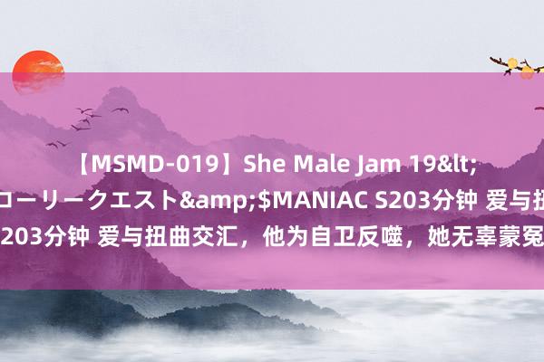 【MSMD-019】She Male Jam 19</a>2008-08-04グローリークエスト&$MANIAC S203分钟 爱与扭曲交汇，他为自卫反噬，她无辜蒙冤成诱惑东谈主