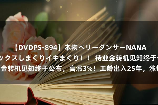 【DVDPS-894】本物ベリーダンサーNANA第2弾 悦楽の腰使いでセックスしまくりイキまくり！！ 待业金转机见知终于公布，高涨3%！工龄出入25年，涨钱差若干？