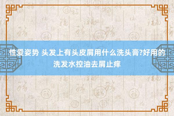 性爱姿势 头发上有头皮屑用什么洗头膏?好用的洗发水控油去屑止痒