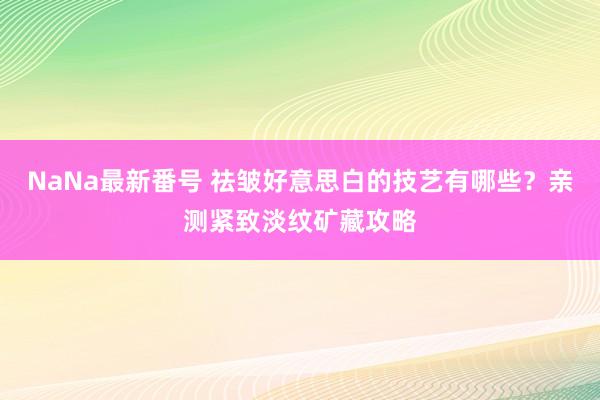 NaNa最新番号 祛皱好意思白的技艺有哪些？亲测紧致淡纹矿藏攻略