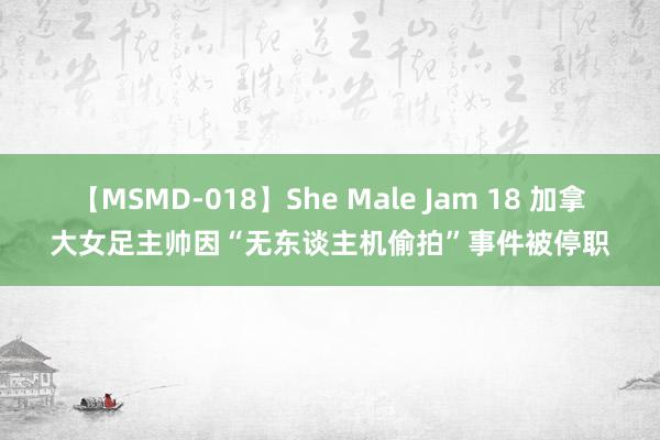 【MSMD-018】She Male Jam 18 加拿大女足主帅因“无东谈主机偷拍”事件被停职