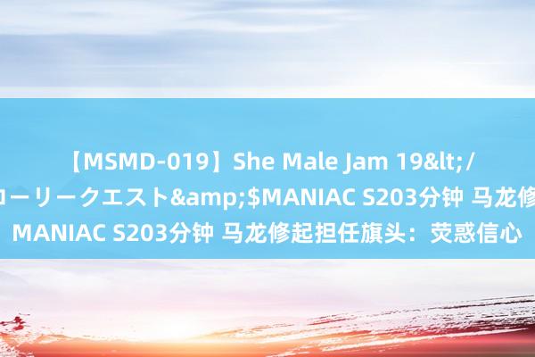 【MSMD-019】She Male Jam 19</a>2008-08-04グローリークエスト&$MANIAC S203分钟 马龙修起担任旗头：荧惑信心