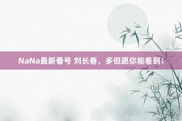 NaNa最新番号 刘长春，多但愿你能看到！