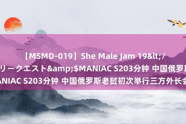 【MSMD-019】She Male Jam 19</a>2008-08-04グローリークエスト&$MANIAC S203分钟 中国俄罗斯老挝初次举行三方外长会晤