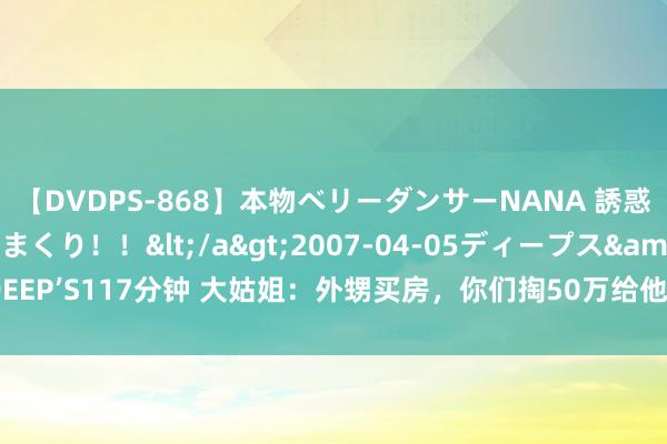 【DVDPS-868】本物ベリーダンサーNANA 誘惑の腰使いで潮吹きまくり！！</a>2007-04-05ディープス&$DEEP’S117分钟 大姑姐：外甥买房，你们掏50万给他；弟妇妇：咱们不是他的父母