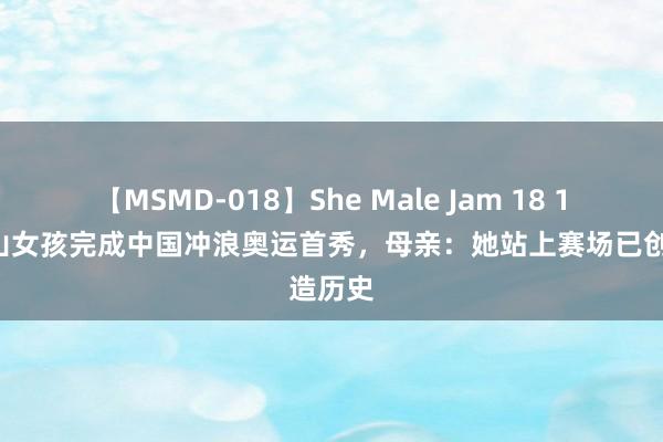 【MSMD-018】She Male Jam 18 15岁凉山女孩完成中国冲浪奥运首秀，母亲：她站上赛场已创造历史