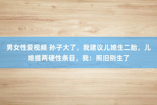 男女性爱视频 孙子大了，我建议儿媳生二胎，儿媳提两硬性条目，我：照旧别生了