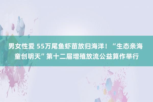 男女性爱 55万尾鱼虾苗放归海洋！“生态亲海 童创明天”第十二届增殖放流公益算作举行