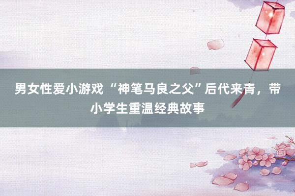 男女性爱小游戏 “神笔马良之父”后代来青，带小学生重温经典故事