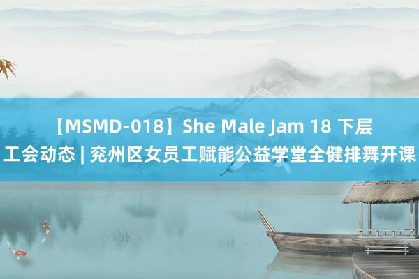 【MSMD-018】She Male Jam 18 下层工会动态 | 兖州区女员工赋能公益学堂全健排舞开课