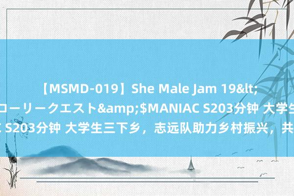 【MSMD-019】She Male Jam 19</a>2008-08-04グローリークエスト&$MANIAC S203分钟 大学生三下乡，志远队助力乡村振兴，共绘绿色画卷