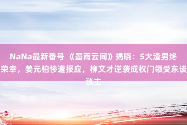 NaNa最新番号 《墨雨云间》揭晓：5大渣男终极荣幸，姜元柏惨遭报应，柳文才逆袭成权门领受东谈主