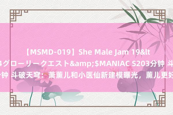 【MSMD-019】She Male Jam 19</a>2008-08-04グローリークエスト&$MANIAC S203分钟 斗破天穹：萧薰儿和小医仙新建模曝光，薰儿更好意思了，小医仙变老了