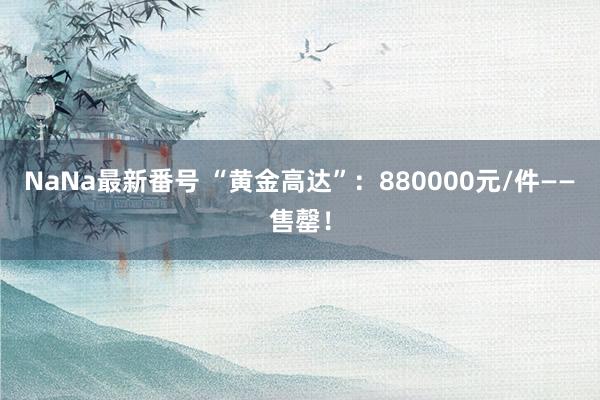 NaNa最新番号 “黄金高达”：880000元/件——售罄！