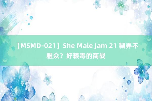 【MSMD-021】She Male Jam 21 糊弄不雅众？好赖毒的商战