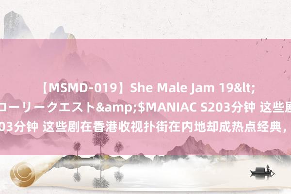 【MSMD-019】She Male Jam 19</a>2008-08-04グローリークエスト&$MANIAC S203分钟 这些剧在香港收视扑街在内地却成热点经典，这是因为什么？