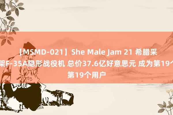 【MSMD-021】She Male Jam 21 希腊采购20架F-35A隐形战役机 总价37.6亿好意思元 成为第19个用户