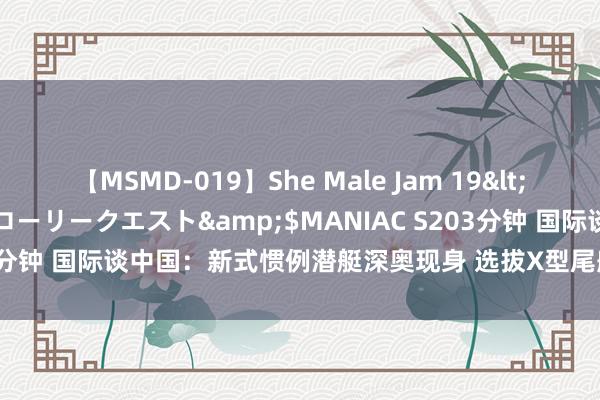 【MSMD-019】She Male Jam 19</a>2008-08-04グローリークエスト&$MANIAC S203分钟 国际谈中国：新式惯例潜艇深奥现身 选拔X型尾舵 可能有垂发模块