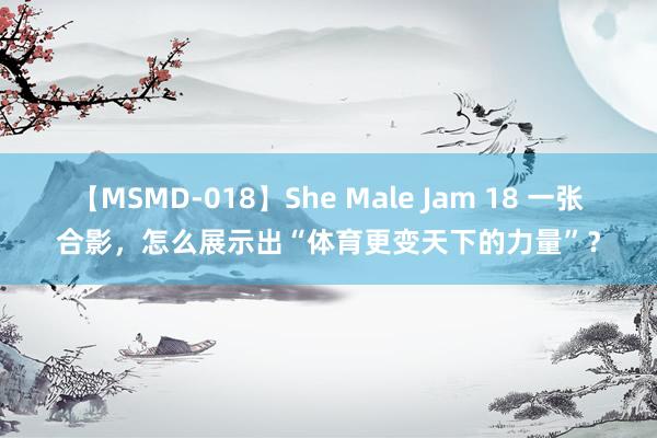 【MSMD-018】She Male Jam 18 一张合影，怎么展示出“体育更变天下的力量”？