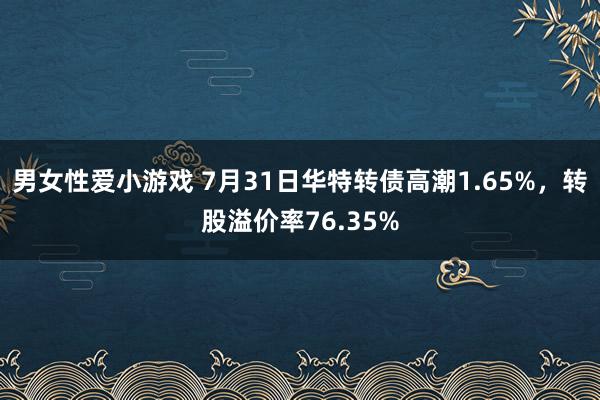 男女性爱小游戏 7月31日华特转债高潮1.65%，转股溢价率76.35%