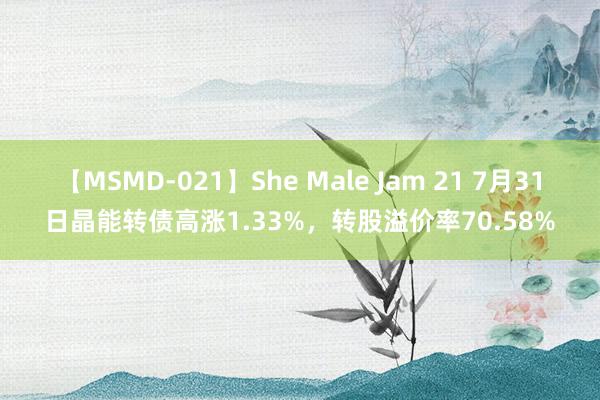 【MSMD-021】She Male Jam 21 7月31日晶能转债高涨1.33%，转股溢价率70.58%