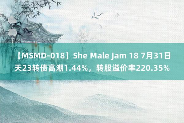 【MSMD-018】She Male Jam 18 7月31日天23转债高潮1.44%，转股溢价率220.35%