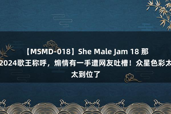 【MSMD-018】She Male Jam 18 那英喜获2024歌王称呼，煽情有一手遭网友吐槽！众星色彩太到位了