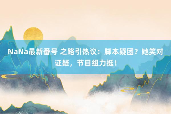 NaNa最新番号 之路引热议：脚本疑团？她笑对证疑，节目组力挺！