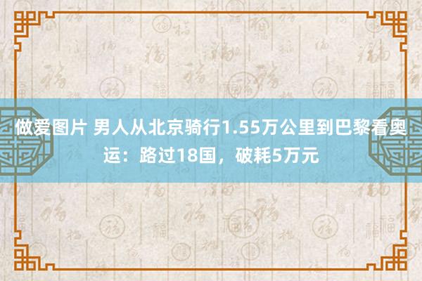 做爱图片 男人从北京骑行1.55万公里到巴黎看奥运：路过18国，破耗5万元