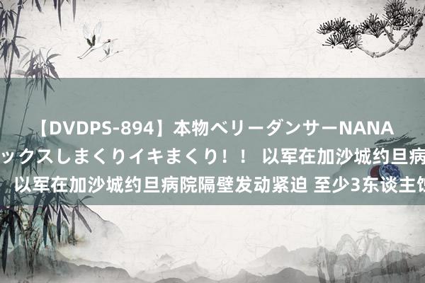 【DVDPS-894】本物ベリーダンサーNANA第2弾 悦楽の腰使いでセックスしまくりイキまくり！！ 以军在加沙城约旦病院隔壁发动紧迫 至少3东谈主蚀本