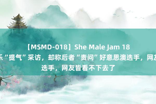 【MSMD-018】She Male Jam 18 英媒转发潘展乐“提气”采访，却称后者“责问”好意思澳选手，网友皆看不下去了