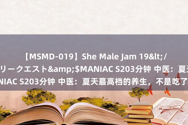 【MSMD-019】She Male Jam 19</a>2008-08-04グローリークエスト&$MANIAC S203分钟 中医：夏天蕞高档的养生，不是吃了什么