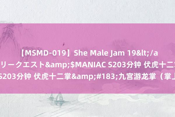 【MSMD-019】She Male Jam 19</a>2008-08-04グローリークエスト&$MANIAC S203分钟 伏虎十二掌&#183;九宫游龙掌（掌上硬功）