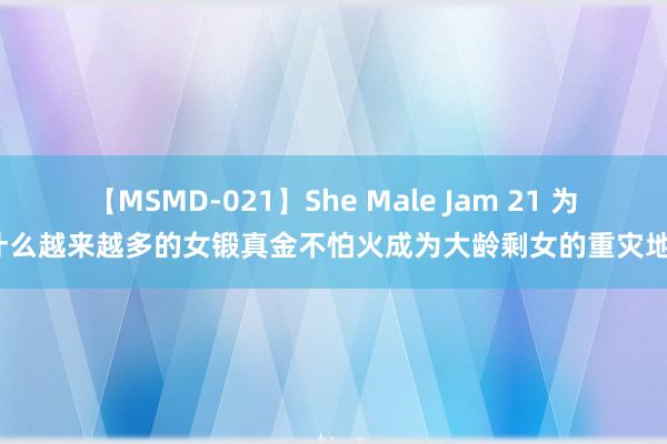 【MSMD-021】She Male Jam 21 为什么越来越多的女锻真金不怕火成为大龄剩女的重灾地？