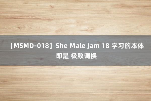 【MSMD-018】She Male Jam 18 学习的本体 即是 极致调换