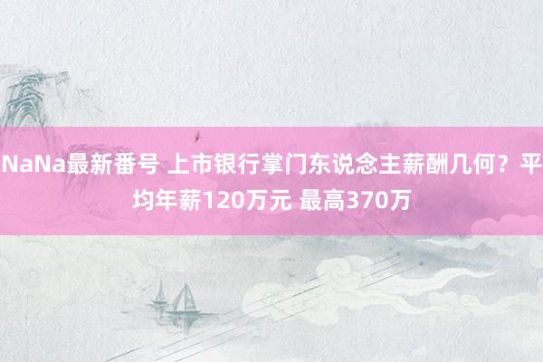 NaNa最新番号 上市银行掌门东说念主薪酬几何？平均年薪120万元 最高370万